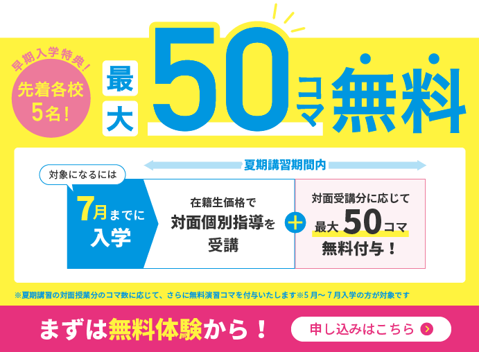 早期入学特典！／先着各校5名！／最大50コマ無料／対象になるには7月までに入学／夏期講習期間内／在籍生価格で対面個別指導を受講＋対面受講分に応じて最大50コマ無料付与！／※夏期講習の対面授業分に応じて、さらに無料演出コマを付与いたします　※5月〜7月入学の方が対象です／まずは無料体験から！申し込みはこちら