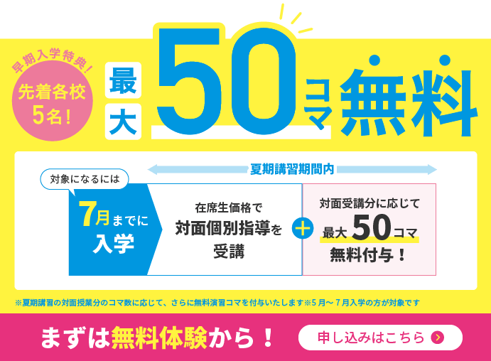 早期入学特典！／先着各校5名！／最大50コマ無料／対象になるには7月までに入学／7～8月夏期講習／在校生価格で対面個別指導を受講／9月～通常授業／対面受講分最大50コマ無料付与！／※お申し込みいただいた夏期講習の対面指導、コマ数分の演習コマを無料で付与　※5月〜7月入学生の方が対象です　※キャンペーン適用には諸条件があります／まずは無料体験から！申込はこちら