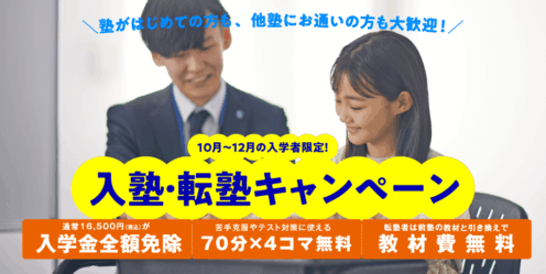 塾がはじめての方も、他塾にお通いの方も大歓迎！10月～12月の入学者限定！入塾・転塾キャンペーン/通常 16,500 円(税込) が入学金全額免除/苦手克服やテスト対策に使える70 分 ×4 コマ無料/転塾者は前塾の教材と引き換えで教材費無料
