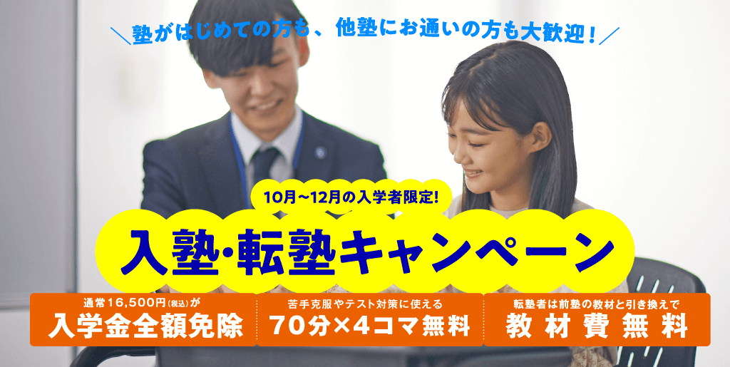 塾がはじめての方も、他塾にお通いの方も大歓迎!10月~12月の入学者限定!入塾・転塾キャンペーン/通常 16,500 円(税込) が入学金全額免除/苦手克服やテスト対策に使える70 分 ×4 コマ無料/転塾者は前塾の教材と引き換えで教材費無料